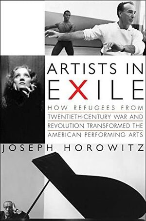 Artists in Exile: How Refugees from Twentieth-Century War and Revolution Transformed the American Performing Arts by Joseph Horowitz