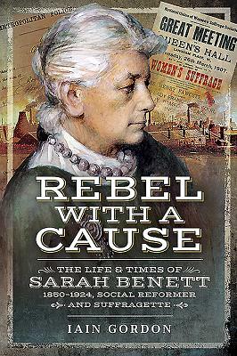 Rebel with a Cause: The Life and Times of Sarah Benett, 1850-1924, Social Reformer and Suffragette by Iain Gordon