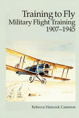 Training to Fly - Military Flight Training 1907-1945 by Air Force History and Museums Program, Rebecca Hancock Cameron