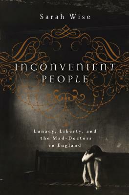Inconvenient People: Lunacy, Liberty, and the Mad-Doctors in England by Sarah Wise