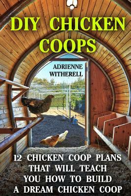 DIY Chicken Coops: 12 Chicken Coop Plans That Will Teach You How To Build a Dream Chicken Coop: (Keeping Chickens, Raising Chickens For D by Adrienne Witherell