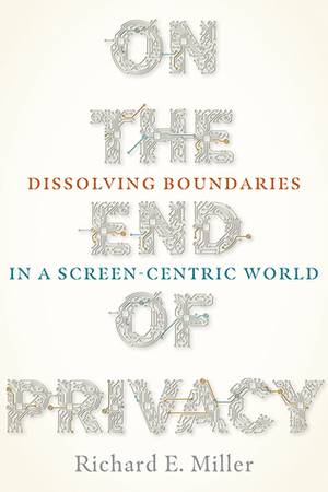 On the End of Privacy: Dissolving Boundaries in a Screen-Centric World by Richard E Miller