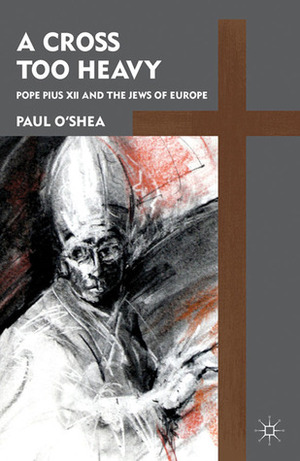 A Cross Too Heavy: Pope Pius XII and the Jews of Europe by Paul O'Shea