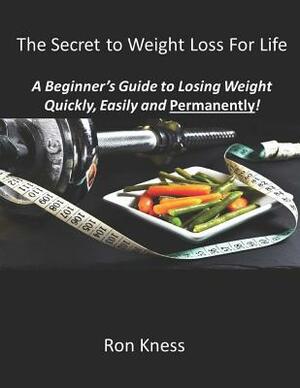 The Secret to Weight Loss For Life: A Beginner's Guide to Losing Weight Quickly, Easily and Permanently! by Ron Kness