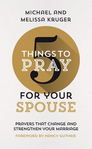 5 Things to Pray for Your Spouse: Prayers That Change and Strengthen Your Marriage by Nancy Guthrie, Melissa B. Kruger, Melissa B. Kruger