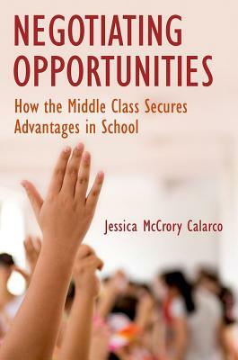 Negotiating Opportunities: How the Middle Class Secures Advantages in School by Jessica McCrory Calarco