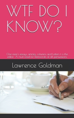 Wtf Do I Know?: A collection of one man's essays, articles, columns, and letters to the editor. A must read for Democrats of all persu by Lawrence Goldman