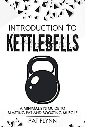 Introduction to Kettlebells: A Minimalist's Guide to Blasting Fat and Boosting Muscle by Pat Flynn