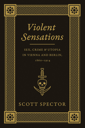 Violent Sensations: Sex, Crime, and Utopia in Vienna and Berlin, 1860-1914 by Scott Spector