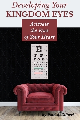 Developing Your Kingdom Eyes: Activate the Eyes of Your Heart by Paul A. Gilbert