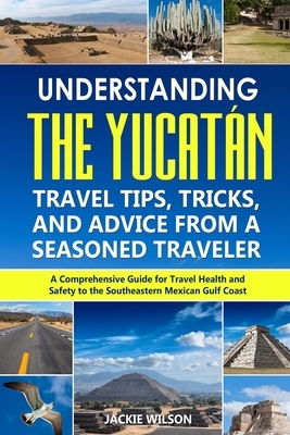 Understanding the Yucatán: Travel Tips, Tricks, and Advice from a Seasoned Traveler: A Comprehensive Guide for Travel Health and Safety to the So by Jackie Wilson