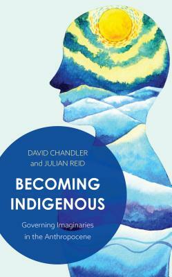Becoming Indigenous: Governing Imaginaries in the Anthropocene by Julian Reid, David Chandler
