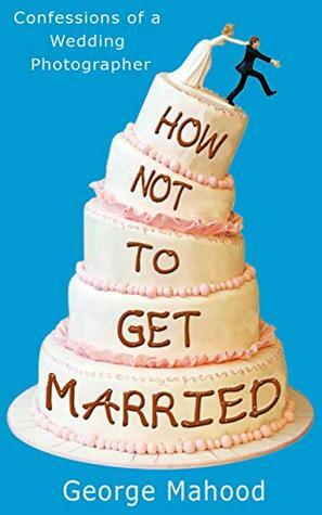 How Not to Get Married: Confessions of a Wedding Photographer by George Mahood