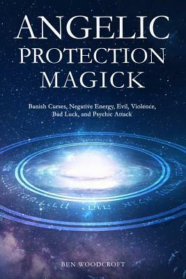 Angelic Protection Magick: Banish Curses, Negative Energy, Evil, Violence, Bad Luck, and Psychic Attack by Ben Woodcroft