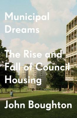 Municipal Dreams: The Rise and Fall of Council Housing by John Boughton