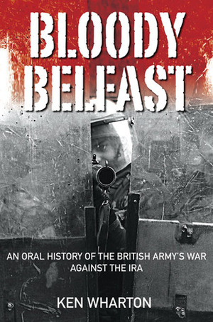 Bloody Belfast: An Oral History of the British Army's War Against the IRA by Ken Wharton