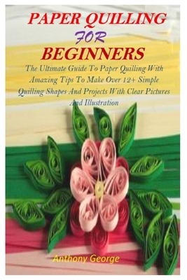 Paper Quilling for Beginners: The Ultimate Guide To Paper Quilling With Amazing Tips To Make Over 12+ Simple Quilling Shapes And Projects With Clear by Anthony George