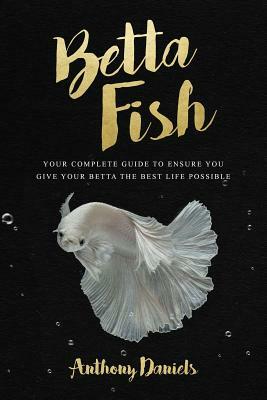 Betta Fish: Your Complete Guide to Ensure You Give Your Betta the Best Life Possible by Anthony Daniels