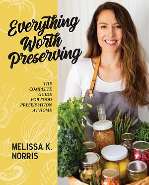 Everything Worth Preserving: The Complete Guide for Food Preservation at Home by Melissa Norris