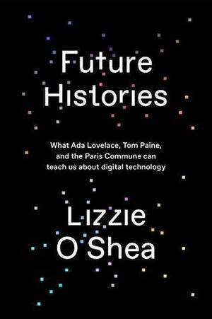 Future Histories: What Ada Lovelace, Tom Paine, and the Paris Commune Can Teach Us About Digital Technology by Lizzie O'Shea