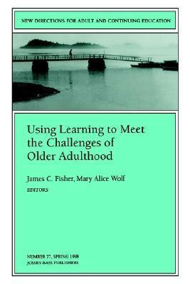 Using Learning to Meet the Challenges of Older Adulthood: New Directions for Adult and Continuing Education, Number 77 by James C. Fisher, Mary A. Wolfe