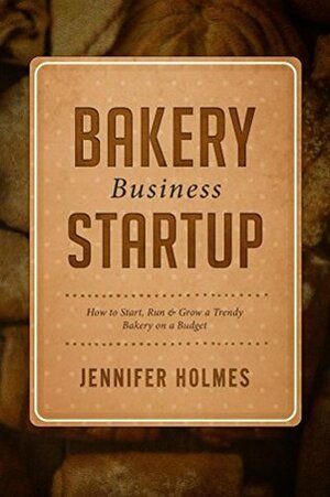 Bakery Business Startup: How to Start, Run & Grow a Trendy Bakery Business by Jennifer Holmes