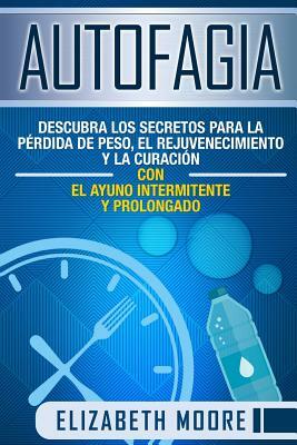 Autofagia: Descubra los Secretos para la Pérdida de Peso, el Rejuvenecimiento y la Curación con el Ayuno Intermitente y Prolongad by Elizabeth Moore