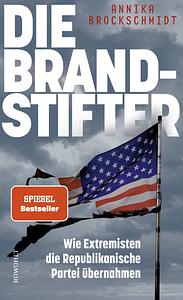 Die Brandstifter: Wie Extremisten die Republikanische Partei übernahmen by Annika Brockschmidt