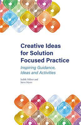 Creative Ideas for Solution Focused Practice: Inspiring Guidance, Ideas and Activities by Steve Myers, Judith Milner