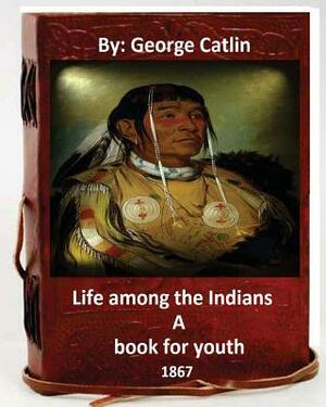 Life among the Indians: a book for youth. By: George Catlin (Original Version) by George Catlin