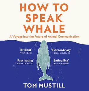 How to Speak Whale: A Voyage into the Future of Animal Communication by Tom Mustill