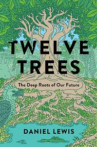 Twelve Trees: The Deep Roots of Our Future by Daniel Lewis