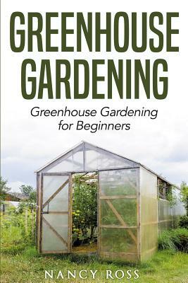 Greenhouse Gardening: Greenhouse Gardening for Beginners by Nancy Ross