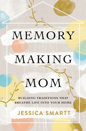 Memory-Making Mom: Building Traditions That Breathe Life Into Your Home by Jessica Smartt