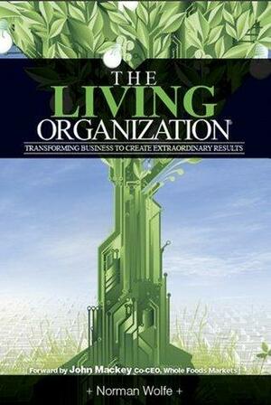 The Living Organization: Transforming Business To Create Extraordinary Results by Norman Wolfe, John E. Mackey