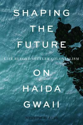 Shaping the Future on Haida Gwaii: Life beyond Settler Colonialism by Joseph Weiss