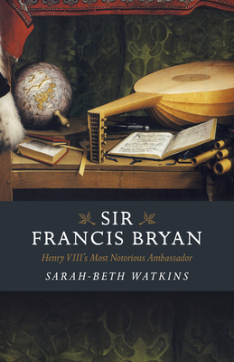 Sir Francis Bryan: Henry VIII's Most Notorious Ambassador by Sarah-Beth Watkins