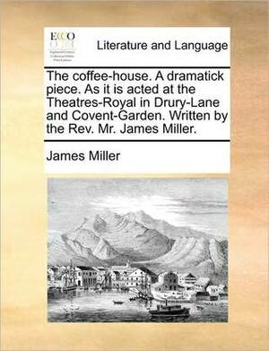 The Coffee-House. a Dramatick Piece. as It Is Acted at the Theatres-Royal in Drury-Lane and Covent-Garden. Written by the REV. Mr. James Miller. by James Miller