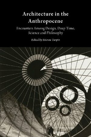 Architecture in the Anthropocene: Encounters Among Design, Deep Time, Science and Philosophy by Etienne Turpin