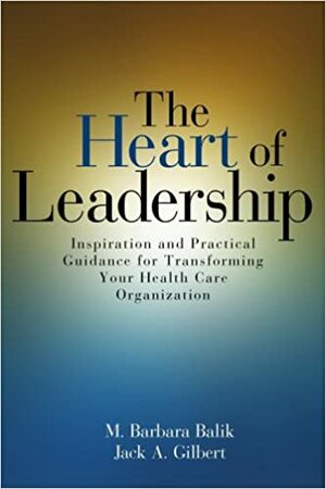 Heart of Leadership: Inspiration and Practical Guidance for Transforming Your Health Care Organization by M. Barbara Balik, M. Barbara Balik, Jack A. Gilbert