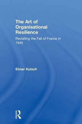The Art of Organisational Resilience: Revisiting the Fall of France in 1940 by Elmar Kutsch