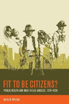 Fit to Be Citizens?: Public Health and Race in Los Angeles, 1879-1939 by Natalia Molina