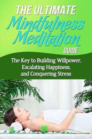 The Ultimate Mindfulness Meditation Guide - The Key to Building Willpower, Escalating Happiness, and Conquering Stress: Meditation, Happiness, Depression, Stress, Mindfulness for Beginners, Willpower by Jessica Minty