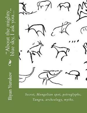 "About the mighty blue sky, I ask you...": Secret, Mongolian spot, petroglyphs, Tangra, archeology, myths. by Fira J. Zavyalova, Nellya A. Yurukov, Iliyan P. Yurukov