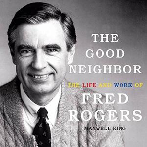 The Good Neighbor: The Life and Work of Fred Rogers by Maxwell King