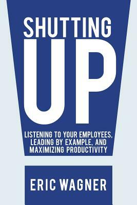 Shutting Up: Listening to Your Employees, Leading by Example, and Maximizing Productivity by Eric Wagner