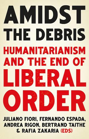 Amidst the Debris: Humanitarianism and the End of Liberal Order by Fernando Espada, Andrea Rigo, Rafia Zakaria, Juliano Fiori, Bertrand Taithe