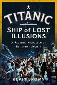 Titanic: Ship of Lost Illusions: A Floating Microcosm of Edwardian Society by Kevin Brown