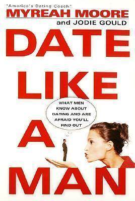 Date Like a Man: What Men Know About Dating and Are Afraid You'll Find Out by Jodie Gould, Myreah Moore, Myreah Moore