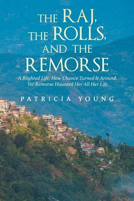 The Raj, the Rolls, and the Remorse: A Blighted Life, How Chance Turned It Around, Yet Remorse Haunted Her All Her Life by Patricia Young